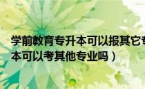 学前教育专升本可以报其它专业吗（请问大家学前教育专升本可以考其他专业吗）