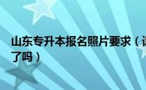 山东专升本报名照片要求（请问大家专升本报名照片会过不了吗）