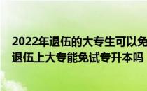 2022年退伍的大专生可以免试专升本吗（请问大家2021年退伍上大专能免试专升本吗）