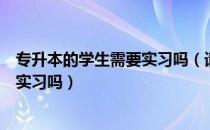 专升本的学生需要实习吗（请问大家报考专升本的学生需要实习吗）