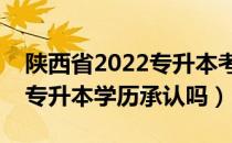 陕西省2022专升本考试政策（请问大家陕西专升本学历承认吗）