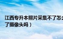 江西专升本照片采集不了怎么回事（请问大家江西专升本开了摄像头吗）