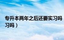 专升本两年之后还要实习吗（请问大家专升本再上两年用实习吗）