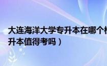 大连海洋大学专升本在哪个校区（请问大家大连海洋大学专升本值得考吗）