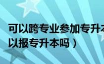 可以跨专业参加专升本吗（请问大家跨专业可以报专升本吗）