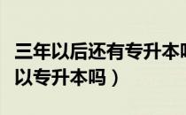 三年以后还有专升本吗（请问大家三四年制可以专升本吗）