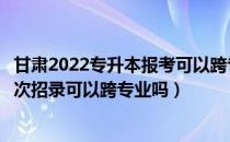 甘肃2022专升本报考可以跨专业吗（请问大家甘肃专升本二次招录可以跨专业吗）