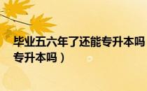 毕业五六年了还能专升本吗（请问大家今年6月份毕业可以专升本吗）