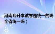 河南专升本试卷是统一的吗（请问大家河南专升本是试卷是全省统一吗）