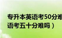 专升本英语考50分难么（请问大家专升本英语考五十分难吗）