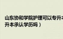 山东协和学院护理可以专升本吗（请问大家护理山东协和专升本承认学历吗）