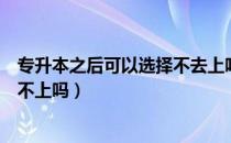 专升本之后可以选择不去上吗（请问大家专升本成功后会跟不上吗）