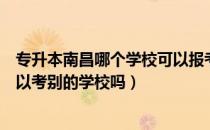 专升本南昌哪个学校可以报考（请问大家南昌教育专升本可以考别的学校吗）