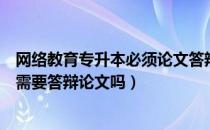 网络教育专升本必须论文答辩吗（请问大家网络教育专升本需要答辩论文吗）