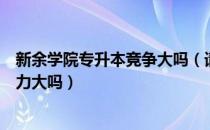 新余学院专升本竞争大吗（请问大家新余学院专升本竞争压力大吗）