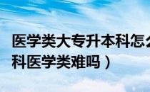 医学类大专升本科怎么考（请问大家大专升本科医学类难吗）