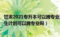 甘肃2021专升本可以跨专业报名吗（请问大家甘肃专升本招生计划可以跨专业吗）