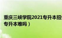 重庆三峡学院2021专升本招生计划（请问大家重庆三峡学院专升本难吗）