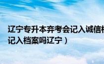 辽宁专升本弃考会记入诚信档案吗（请问大家专升本弃考会记入档案吗辽宁）