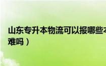 山东专升本物流可以报哪些本科（请问大家山东物流专升本难吗）