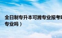 全日制专升本可跨专业报考吗（请问大家国开专升本可以跨专业吗）