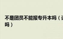 不是团员不能报专升本吗（请问大家不是团员能参加专升本吗）