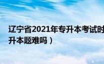 辽宁省2021年专升本考试时间（请问大家辽宁省2021年专升本题难吗）