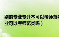 别的专业专升本可以考师范学校吗（请问大家专升本别的专业可以考师范类吗）