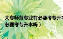 大专师范专业有必要考专升本吗（请问大家大专师范专业有必要考专升本吗）