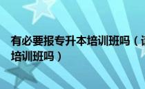 有必要报专升本培训班吗（请问大家专升本有必要报太贵的培训班吗）