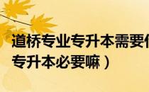 道桥专业专升本需要什么材料（请问大家道桥专升本必要嘛）