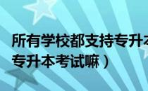 所有学校都支持专升本考试吗（请问大家学校专升本考试嘛）