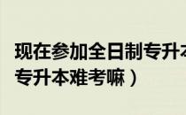 现在参加全日制专升本考试难不难（请问大家专升本难考嘛）