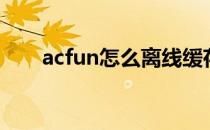 acfun怎么离线缓存（acfun邀请码）