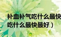 补血补气吃什么最快最好15岁女（补血补气吃什么最快最好）