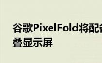 谷歌PixelFold将配备7.6英寸三星显示可折叠显示屏