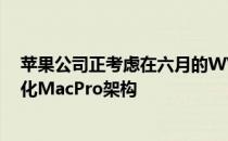 苹果公司正考虑在六月的WWDC上预览其即将到来的模块化MacPro架构