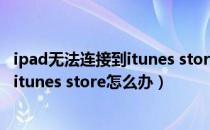 ipad无法连接到itunes store是什么意思（ipad无法连接到itunes store怎么办）