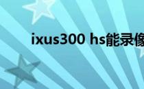 ixus300 hs能录像吗（ixus300hs）