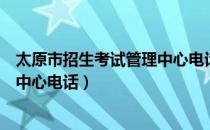 太原市招生考试管理中心电话是多少（太原市招生考试管理中心电话）