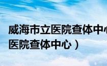 威海市立医院查体中心周六上班吗（威海市立医院查体中心）