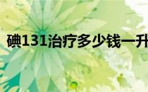 碘131治疗多少钱一升（碘131治疗多少钱）