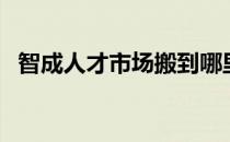 智成人才市场搬到哪里了（智成人才市场）