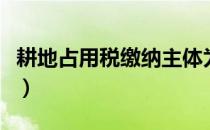 耕地占用税缴纳主体为（耕地占用税缴纳主体）