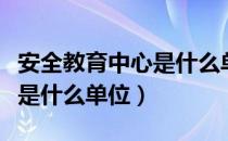 安全教育中心是什么单位性质（安全教育中心是什么单位）