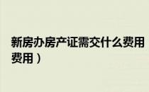 新房办房产证需交什么费用（新房办理房产证需要缴纳哪些费用）