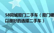 58同城厦门二手车（厦门哪个二手车网站信息量比较多 可以很好的选择二手车）