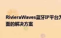 RivieraWaves蓝牙IP平台为蓝牙le和蓝牙双模连接提供全面的解决方案