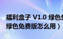 福利盒子 V1.0 绿色免费版（福利盒子 V1.0 绿色免费版怎么用）