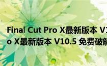 Final Cut Pro X最新版本 V10.5 免费破解版（Final Cut Pro X最新版本 V10.5 免费破解版怎么用）